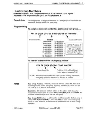 Page 5875ec11on 4uo-rrogrammrngLnapter 4. ntnglng ana nunt woups (t-i-4)
Hunt Group Members
Sofhnrare Version:CPC-All (all versions); CPC-B Version 2.0 or higherAddress: FF4 
3# (HuntGrp)# (5-12 or 5-20)# (EtiNo.)#
DescriptionUse this program to assign an extension to a hunt group, and determine its
sequential position within the hunt 
group.
Programming
To assign an extension number to a position in a hunt group . . .FF4 
3# (l-8)# (5-12 or 5-20)# (lo-69 or lOO=699)#
? + 3
Hunt Group No.PQf&im...