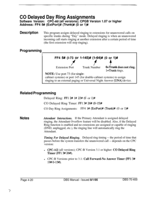 Page 590CO Delayed Day Ring Assignments
Software Version:CPC-Ail (all versions); CPGB Version 1.07 or higherAddress: FF4 
5## (ExtPort)# (Trunk)# (0 or l)#
DescriptionThis program assigns delayed ringing to extensions for unanswered calls on
specific trunks during “Day” mode. Delayed ringing is when an unanswered
incoming call starts ringing at another extension after a certain period of time
(the first extension will stop ringing).
Programming
IIFF4 
5# (I-73 or I-145)# (I-64)# (0 or I)#
ff +
Extension...