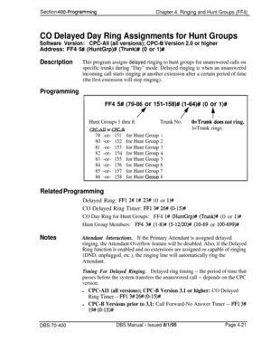 Page 591Section 400-Programming
Chapter 4. Ringing and Hunt Groups (FF4)
CO Delayed Day Ring Assignments for Hunt Groups
Software Version:CPC-All (all versions); CPC-6 Version 2.0 or higherAddress: FF4 
5# (HuntGrp)# (Trunk)# (0 or l)#
DescriptionThis program assigns delayed ringing to hunt groups for unanswered calls on
specific trunks during “Day” mode. Delayed ringing is when an unanswered
incoming call starts ringing at another extension after a certain period of time
(the first extension will stop...