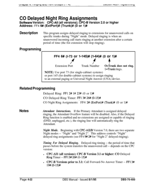 Page 592CO Delayed Night Ring Assignments
Software Version:CPC-Ail (all versions); CPC-8 Version 2.0 or higherAddress: FF4 
6# (ExtPort)# (Trunk)# (0 or l)#
DescriptionThis program assigns delayed ringing to extensions for unanswered calls on
specific trunks during “Night” mode. Delayed ringing is when an
unanswered incoming call starts ringing at another extension after a certain
period of time (the fist extension will stop ringing).
ProgrammingFF4 
6# (l-73 or l-145)# (l-64)# (0 or I)#
ff +
Extension PortTrunk...