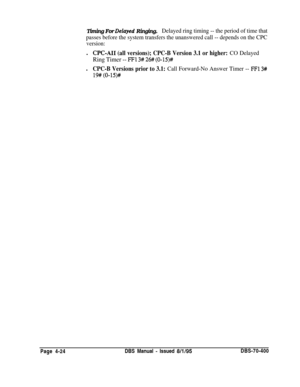 Page 594Timing For Delayed Ringing.Delayed ring timing -- the period of time that
passes before the system transfers the unanswered call -- depends on the CPC
version:l
CPC-AI1 (all versions); CPC-B Version 3.1 or higher: CO Delayed
Ring Timer -- FFl 3# 26## (0-15)#l
CPC-B Versions prior to 3.1: Call Forward-No Answer Timer -- FFl 3#
19# (O-15)#Page 4-24DBS Manual 
- Issued 8/l/95DBS-70-400 