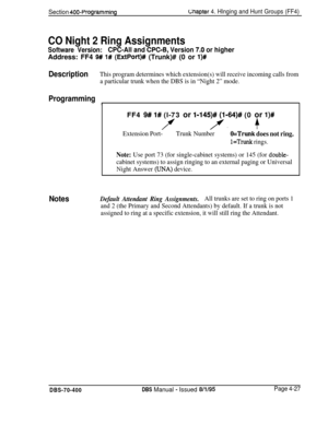 Page 597Section 400~ProgrammingUIaptef 4. Hlnging and Hunt Groups (FF4)
CO Night 2 Ring Assignments
Software Version:CPC-All and CPC-6, Version 7.0 or higherAddress: FF4 
9# l# (ExtPort)## (Trunk)# (0 or l)#
DescriptionThis program determines which extension(s) will receive incoming calls from
a particular trunk when the DBS is in “Night 2” mode.
ProgrammingIFF4 
9# l# (l-73 or l-145)# (l-64)# (0 or l)#
/’/.+
Extension Port-Trunk NumberO=Trunk does not ring.
l=Trunk rings.
Note: Use port 73 (for single-cabinet...