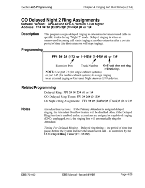 Page 599Section 400-ProgrammingChapter 4. Ringing and Hunt Groups (FF4)
CO Delayed Night 2 Ring Assignments
Software Version:CPC-All and CPC-6, Version 7.0 or higherAddress: FF4 
9# 2# (ExtPort)# (Trunk)# (0 or l)#
DescriptionThis program assigns delayed ringing to extensions for unanswered calls on
specific trunks during “Night 2” mode. Delayed ringing is when an
unanswered incoming call starts ringing at another extension after a certain
period of time (the first extension will stop ringing).
ProgrammingFF4...