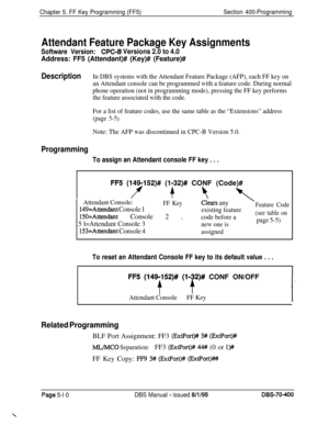 Page 610Chapter 5. FF Key Programming (FF5)Section 400-Programming
Attendant Feature Package Key Assignments
Software Version:CPC-8 Versions 2.0 to 4.0
Address: FF5 (Attendant)# (Key)# (Feature)#
DescriptionIn DBS systems with the Attendant Feature Package (AFP), each FF key on
an Attendant console can be programmed with a feature code. During normal
phone operation (not in programming mode), pressing the FF key performs
the feature associated with the code.
For a list of feature codes, use the same table as the...