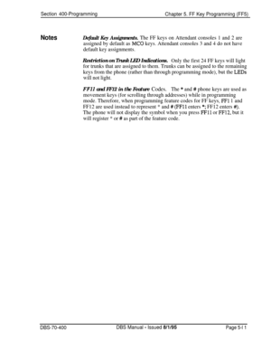 Page 611Section 400-Programming
Chapter 5. FF Key Programming (FF5)
NotesDefault Key Assignments. The FF keys on Attendant consoles 1 and 2 are
assigned by default as 
MC0 keys. Attendant consoles 3 and 4 do not have
default key assignments.
Restriction on Trunk LED Indications.Only the first 24 FF keys will light
for trunks that are assigned to them. Trunks can be assigned to the remaining
keys from the phone (rather than through programming mode), but the 
LEDs
will not light.
FFll and FF12 in the Feature...