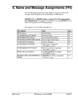 Page 6126. Name and Message Assignments (FF6)
Use the FF6 program addresses in this chapter to create text names and
messages that will appear on the LCD displays of DBS phones.
IMPORTANT: A DSS/BLF phone is required for FF6 programming.
See 
‘General Notes” (next page) for instructions on using DSS/BLF keys to
make text assignments in FF6 programming.
This chapter covers the following addresses:
FF6 AddressTopic
Page
all FF6 addressesGeneral Notes6-2
1 FF6 l# (ExtPort)# CONF (lOchar.)#1 Extension Name16-3 1...