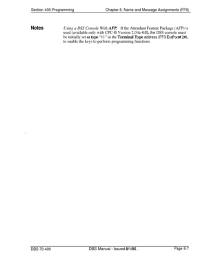 Page 618Section 400-ProgrammingChapter 6. Name and Message Assignments (FF6)
NotesUsing a DSS Console With AFf!If the Attendant Feature Package (AFP) is
used (available only with CPC-B Version 2.0 
to 4.0), the DSS console must
be initially set 
as type “11” in the Terminal Type address (FF3 ExtPort# 2#),
to enable the keys to perform programming functions.
DBS-70-400DBS Manual - Issued 8/l/95 .Page 6-7 