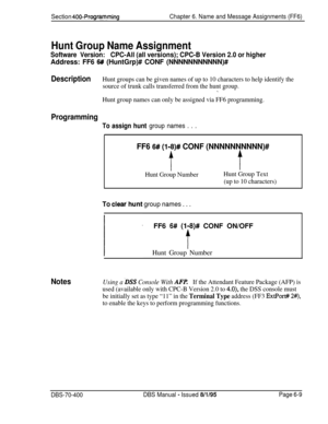 Page 620Section 400~ProgrammingChapter 6. Name and Message Assignments (FF6)
Hunt Group Name Assignment
Software Version:CPC-All (all versions); CPC-B Version 2.0 or higher
Address: FF6 6# (HuntGrp)# CONF (NNNNNNNNNNN)#
DescriptionHunt groups can be given names of up to 10 characters to help identify the
source of trunk calls transferred from the hunt group.
\
Hunt group names can only be assigned via FF6 programming.
Programming
To assign hunt group names . . .
FF6 6# (I-8)# CONF (NNNNNNNNNN)#
tt
Hunt Group...