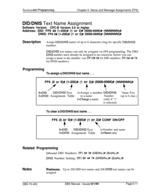 Page 622Section 400-Programming
Chapter 6. Name and Message Assignments (FF6)
DlDlDNlS Text Name Assignment
Software Version:
CPC-B Version 5.0 or higherAddress: DID: FF6 
8# (l-200)# (1 or 2)# (0000-9999)# (NNNNNN)#
DNIS: 
FF6 9# (l-200)# (1 or 2)# (000019999)# (NNNNNN)#
DescriptionAssign DID/DNIS names of up to 6 characters long for specific DID/DNTS
numbers.
DID/DNIS text names can only be assigned via FF6 programming. The DID/
DNIS number must already be assigned to an extension, before you can
assign a name...