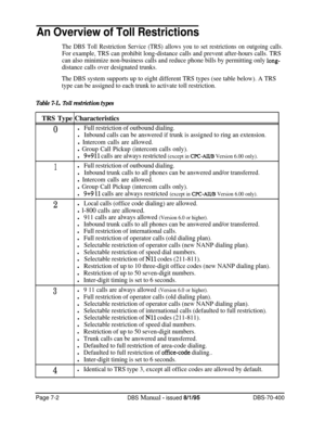 Page 624An Overview of Toll Restrictions
The DBS Toll Restriction Service (TRS) allows you to set restrictions on outgoing calls.
For example, TRS can prohibit long-distance calls and prevent after-hours calls. TRS
can also minimize non-business calls and reduce phone bills by permitting only 
long-
distance calls over designated trunks.
The DBS system supports up to eight different TRS types (see table below). A TRS
type can be assigned to each trunk to activate toll restriction.
Table 7-L. ,Toll restriction...
