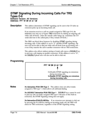 Page 628Chapter 7. Toll Restriction (FF7)Section 400~Programming
DTMF Signaling During Incoming Calls For TRS
Types O-6
Software Version: All VersionsAddress: 
FFi’ l# 2# (0 or l)#
DescriptionThis address determines if DTMF signaling can be sent to the CO after an
extension picks up an incoming trunk call.
If an extension receives a call on a trunk assigned to TRS type O-6, the
extension user may try to bypass ‘lRS restrictions by dialing an outgoing call
while still off-hook. (After the outside caller hangs up,...