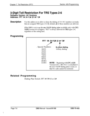 Page 630Chapter 7. Toll Restriction (FF7)Section 400-Programming
3-Digit Toll Restriction For TRS Types 2-6
Software Version: All VersionsAddress: 
FR 1# (4-11)# (0 or l)#
DescriptionUse this address to to allow or deny the dialing of 211-911 numbers on trunks
that are assigned TRS types 2-6. By default, 
all of these numbers are allowed.
If the DBS is set to use the nm NANP dialing plan (available only with CPC-
All/B Version 6.0 or higher), “911” is always allowed for T.RS types 2-6,
regardless of the setting...