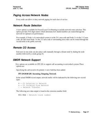 Page 64Panasonic@June 
lo,1996DBS Release Notes
CPC-EX, Version 1 .O (Preliminary)
Paging Across Nefwork Nodes
Every node can allow or deny network paging for each class of service.
Network Route Selection
A’new option is available for Forced Least Cost Routing to include network route selection. This
option provides 50 6-digit entries which determine how dialed numbers are routed through the
network for optimal cost performance.
For example, if Node 1 of a networked system is in the 20 1 area code and Node 2...