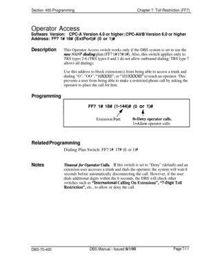 Page 633Section 400-ProgrammingChapter 7. Toll Restriction (FF7)Operator Access
Software Version:CPC-A Version 4.0 or higher; CPC-All/B Version 6.0 or higherAddress: 
FR 1# 18# (ExtPort)# (0 or l)#
DescriptionThis Operator Access switch works only if the DBS system is set to use the
new NAM dialing plan (FF7 l# 17# l#). Also, this switch applies only to
TRS types 2-6 (TRS types 0 and 1 do not allow outbound dialing; TRS type 7
allows all dialing).
Use this address to block extension(s) from being able to access...