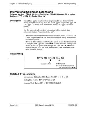 Page 634Chapter 7. Toll Restriction (FF7)Section 400-Programming
International Calling on Extensions
Software Version:CPC-A Version 4.0 or higher; CPC-All/B Version 6.0 or higherAddress: FF7 1# 
19# (ExtPort)# (0 or l)#
DescriptionThis address applies only to systems programmed to use the new NANP
dialing plan 
(FF7 l# 17# l#). Also, this switch applies only to TRS types 3-6
(TRS types O-2 do not allow international dialing; TRS type 7 allows all
dialing).
Use this address to allow or deny international calling...