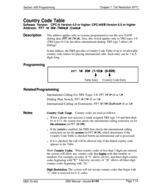 Page 635Section 400-ProgrammingChapter 7. Toll Restriction (FF7)
Country Code Table
Software Version:CPC-A Version 4.0 or higher; CPC-All/B Version 6.0 or higherAddress: FF7 
1# 20# (Table)# (Code)#
Description
ProgrammingThis address applies only to systems programmed to use the new NANP
dialing plan 
(FF7 l# 17# l#). Also, this switch applies only to TRS types 3-6
(TRS types O-2 do not allow international dialing: TRS type 7 allows all
dialing).
In this address, the DBS provides a Country Code Table of up to...