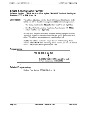 Page 636Lnaprer 1. I 011 nesrrlcnon (i-i- /Ibecnon 4oo-rrogramming
Equal Access Code Format
Software Version:CPC-A Version 4.0 or higher; CPC-All/B Version 6.0 or higherAddress: FF7 
1# 21# (0 or l)#
DescriptionThis address determines whether the old CIC (Carrier Identification Code)
format can still be dialed to reach a preferred lXC (interexchange carrier).
lOld dialing plan format is 10 XXX (where “XXX” is a 3-digit CIC).
lNew NANP (North American Numbering Plan) format is 101 XXXX
(where “XXXX” is a 4-digit...