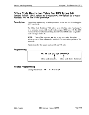 Page 637Section 400-ProgrammingChapter 7. Toll Restriction (FF7)
Office Code Restriction Table For TRS Types 2-6
Software Version:CPC-A Version 4.0 or higher; CPC-All/B Version 6.0 or higherAddress: FF7 
l# 22# (l-lO)# (OOO-999)#
DescriptionThis address applies only to DBS systems set for the new NANP dialing plan(FF7 
l# 17# l#).
The Office Code Restriction Table allows up to 10 office codes (“exchanges”)
to be restricted system-wide for all trunks assigned TRS types 2-6. The DBS
will check this table before...