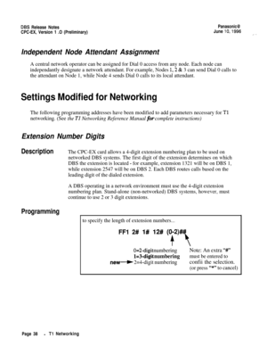 Page 65DBS Release NotesPanasonic@CPC-EX, Version 1 .O (Preliminary)June 
lo,1996_. .
Independent Node Attendant Assignment
A central network operator can be assigned for Dial 0 access from any node. Each node can
independantly designate a network attendant. For example, Nodes 
1,2 & 3 can send Dial 0 calls to
the attendant on Node 1, while Node 4 sends Dial 0 calls to its local attendant.
Settings Modified for Networking
The following programming addresses have been modified to add parameters necessary for Tl...