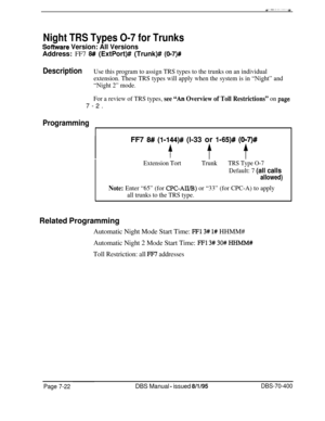 Page 644Night TRS Types O-7 for Trunks
So-are Version: All VersionsAddress: FF7 
8# (ExtPort)# (Trunk)# (O-7)#
DescriptionUse this program to assign TRS types to the trunks on an individual
extension. These TRS types will apply when the system is in “Night” and
“Night 2” mode.
For a review of TRS types, 
see “An Overview of Toll Restrictions” on page7-2.
ProgrammingFF7 
8# (I-144)# (l-33 or l-65)# (017)#
ff t
Extension TortTrunkTRS Type O-7
Default: 7 (all calls
allowed)
Note: Enter “65” (for CPC-AII/B) or “33”...