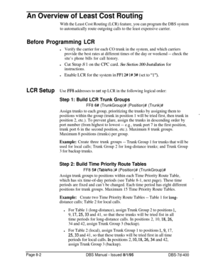 Page 650An Overview of Least Cost Routing
With the Least Cost Routing (LCR) feature, you can program the DBS system
to automatically route outgoing calls to the least expensive carrier.
Before Programming LCR
lVerify the carrier for each CO trunk in the system, and which carriers
provide the best rates at different times of the day or weekend -- check the
site’s phone bills for call history.
lCut Strap S 1 on the CPC card. See Section 300-Installation for
instructions.
lEnable LCR for the system in FFl 2# l# 3#...