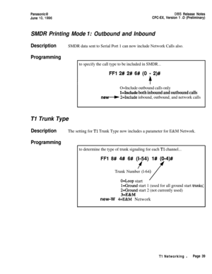 Page 66Panasonic@June 
lo,1996
DES Release Notes
CPC-EX, Version 1 .O (Preliminary)
SMDR Printing Mode I: Outbound and Inbound
DescriptionSMDR data sent to Serial Port 1 can now include Network Calls also.
Programming
to specify the call type to be included in SMDR...
FFl 2# 2# 6# (0 r 2)#
O=Include outbound calls only
l=Include both inbound and outbound calls
new-W 2=Include inbound, outbound, and network calls
TI Trunk Type
DescriptionThe setting for Tl Trunk Type now includes a parameter for E&M Network....