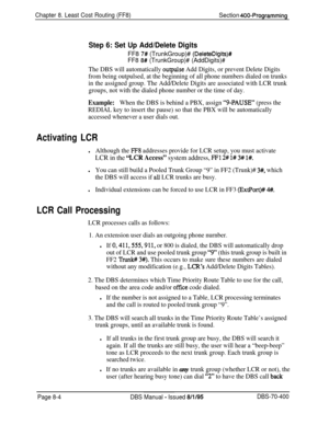 Page 652Chapter 8. Least Cost Routing (FF8)Section 400-Programming
Step 6: Set Up Add/Delete DigitsFF8 
7# (TrunkGroup)# (DeleteDigits)#
FF8 8# (TrunkGroup)# (AddDigits)#
The DBS will automatically outpulse Add Digits, or prevent Delete Digits
from being outpulsed, at the beginning of all phone numbers dialed on trunks
in the assigned group. The Add/Delete Digits are associated with LCR trunk
groups, not with the dialed phone number or the time of day.
Example:When the DBS is behind a PBX, assign “g-PAUSE”...