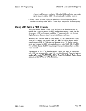 Page 653Section 400-ProgrammingChapter 8. Least Cost Routing (FF8)
when a trunk becomes available. When the DBS recalls, the user picks
up the handset and the DBS will automatically redial the number.
4. When a trunk is found, digits are added to or deleted from the phone
number, according to the Add or Delete digits assigned to the trunk group.
.
Using LCR With a PBX System
When the DBS is behind a PBX. two “9”s have to be dialed to access an
outside line --once to access the PBX, and again to access a trunk...