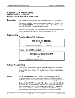 Page 656Chapter 8. Least Cost Routing (FF8)Section 400-Programming
Special LCR Area Codes
Software Version: All VersionsAddress: FF8 
3## (EntryNo.)# (AreaCode)#
DescriptionUse this address to assign up to four special area codes for LCR routing.
This address is used in conjunction with the next address -- “Special LCR
Office 
Codes” (FF8 4#) -- to assign different office codes within the same
area code to different Time Priority Route Tables.
If an area code is assigned here, the DBS will wait until the next...