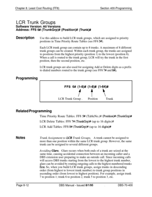 Page 660Chapter 8. Least Cost Routing (FF8)Section 400-Programming
LCR Trunk Groups
Software Version: AlI VersionsAddress: FF8 
6# (TrunkGrp)# (Position)# (Trunk)#
DescriptionUse this address to build LCR trunk groups, which are assigned to priority
positions in Time Priority Route Tables (see FF8 
5#).
Each LCR trunk group can contain up to 8 trunks. A maximum of 8 different
trunk groups can be created. Within each trunk group, the trunks are assigned
to positions from the highest priority (position 1) to the...