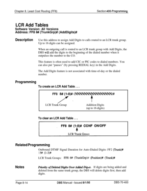 Page 662Chapter 8. Least Cost Routing (FF8)Section 400-Programming
LCR Add Tables
Software Version: All VersionsAddress: FF8 
8## (TrunkGrp)# (AddDigits)#
DescriptionUse this address to assign Add Digits to calls routed to an LCR trunk group.
Up to 16 digits can be assigned.
When an outgoing call is routed to an LCR trunk group with Add Digits, the
DBS 
will add the digits to the beginning of the dialed number when it
outpulses the number to the CO.
This feature is often used to add CIC or PIC codes to dialed...