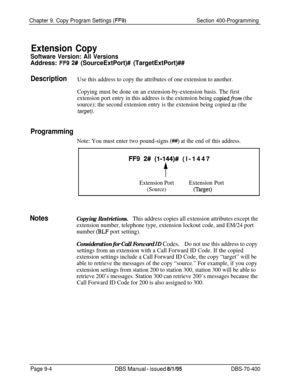 Page 666Chapter 9. Copy Program Settings (FF9)Section 400-Programming
Extension Copy
Software Version: All Versions
Address: FF9 2# (SourceExtPort)# (TargetExtPort)##
DescriptionUse this address to copy the attributes of one extension to another.
Copying must be done on an extension-by-extension basis. The first
extension port entry in this address is the extension being 
copiedfrom (the
source); the second extension entry is the extension being copied 
to (thetarget).
Programming
Note: You must enter two...