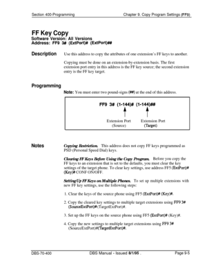 Page 667Section 400-ProgrammingChapter 9. Copy Program Settings (FF9)
FF Key Copy
Software Version: All VersionsAddress: 
FF9 3# (ExtPort)# (ExtPort)###
DescriptionUse this address to copy the attributes of one extension’s FF keys to another.
Copying must be done on an extension-by-extension basis. The first
extension port entry in this address is the FF key source; the second extension
entry is the FF key target.
Programming
Note: You must enter two pound-signs (#) at the end of this address.
FF9 3# (l-lf4)Y...