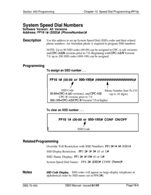 Page 670Section 400-ProgrammingChapter 10. Speed Dial Programming (FFlO)
System Speed Dial Numbers
Software Version: All VersionsAddress: 
FFlO 1# (SSD)# (PhoneNumber)#
DescriptionUse this address to set up System Speed Dial (SSD) codes and their related
phone numbers. An Attendant phone is required to program SSD numbers.
NOTE: Up to 90 SSD codes (00-89) can be assigned in CPC-A (all versions)
and CPC-AH/B versions prior to 7.0. Beginning with CPC-AWB Version
7.0, up to 200 SSD codes (000-199) can be assigned....