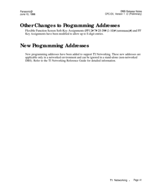 Page 68Panasonic@D6S Release Notes
June lo,1996CPC-EX, Version 1 .O (Preliminary)
Other Changes to Programming Addresses
Flexible Function Screen Soft-Key Assignments (FFl 2# 7# 2539# (I-lO)# (xxxxxxxx)#) and FF
Key Assignments have been modified to allow up to S-digit entries.
New Programming Addresses
New programming addresses have been added to support Tl Networking. These new addresses are
applicable only in a networked environment and can be ignored in a stand-alone (non-networked
DBS). Refer to the Tl...