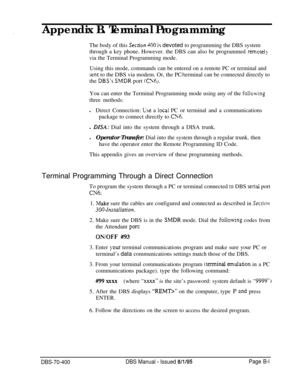 Page 679Appendix B. Terminal Programming
The body of this Secrion 400 i$ devoted to programming the DBS system
through a key phone. However. the DBS can also be programmed 
remotel!via the Terminal Programming mode.
Using this mode, commands can be entered on a remote PC or terminal and
sent to the DBS via modem. Or, the PC/terminal can be connected directly to
the 
DBS’s SMDR port (0’6~.You can enter the Terminal Programming mode using any of the 
follo\ving
three methods:lDirect Connection: 
Lse a local PC or...