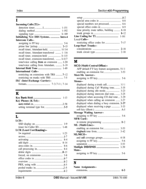 Page 687IndexSection 400-Programming
I
Incoming Calls (Tl)--
detectiontimer............I...........................1-151
dialing method
........................................1-192
signalingtype.........................................l- 189
InitializingNewDBSSystems................Intro-4
Intercom Calls--
assigningtoFFkey....................................5-6
primeline ‘pickup......................................3- 15
recalltimer,Attendant-held....................l-l 14
recall...