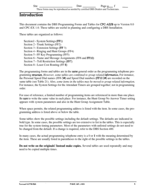 Page 698SiteDatePageof _
These forms may be reproduced as needed by certified DBS Dealers and Technicians.
Introduction
This document contains the DBS Programming Forms and Tables for CPC-AH/I3 up to Version 8.0
and CPC-EX 1.0. These tables are useful in planning and configuring a DBS Installation.
These tables are organized as follows:
Section l*- System Settings (FFl)
Section 2 - Trunk Settings (FF2)
Section 3 
- Extension Settings (FF 3)
Section 4 
- Ringing and Hunt Groups (FF4)
Section 5 
- FF Key...