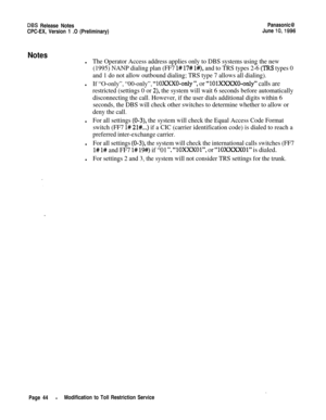 Page 71DES Release NotesPanasonic@CPC-EX, Version 1 .O (Preliminary)June 
lo,1996
Notes
lThe Operator Access address applies only to DBS systems using the new
(1995) NANP dialing plan (FF7 
l# 17# l#), and to TRS types 2-6 (IRS types 0
and 1 do not allow outbound dialing; TRS type 7 allows all dialing).
lIf “O-only”, “00-only”, “10XxX0-only “, or “1OlXXXXO-only” calls are
restricted (settings 0 or 2), the system will wait 6 seconds before automatically
disconnecting the call. However, if the user dials...