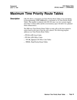 Page 72Panasonic@DES Release Notes
June 
lo,1996CPC-EX, Version 1 .O (Preliminary)
Maximum Time Priority Route Tables
DescriptionCPC-EX allows a maximum of 8 Time Priority Route Tables to be used during
LCR programming. 
(CPC-AIL/B allows a maximum of 16 Time Priority Route
Tables. This number is reduced with CPC-EX since very few systems require
more than 3 of these tables and the saved memory space will allow for a planned
future enhancement.)
The DBS uses Time Priority Route Tables to route calls to the...