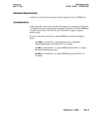 Page 76Panasonic@
June lo,1996DBS Release Notes
CPC-EX, Version 1 .O (Preliminary)
Hardware Requirementsl
A printer or external call accounting system is required to receive SMDR data.
Considerationsl
Unlike other CPC circuit cards, the CPC-EX supports two serial ports. Serial Port
1 is labeled CN4 and is located on the backplane. Serial Port 2 is labeled 
CN5 and
is located on the front of the CPC-EX card. Serial Port 2 requires a special
interface cable..
Be sure to select the correct port to output SMDR...