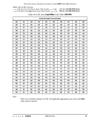 Page 754These forms may be reproduced as needed by certified DBS Dealers &d Technicians.
Select one of the following:
- LCR Area Code Tie Priority Route Table Number -(l-6)FF8 l# (l-6)# (OOO-999)# (O/l)#
- LCR Office Code Tie Priority Route Table Number- (l-6)FFR 2# (l-6)# (000-999)# (O/l)#
Table 46: LCR Area Code/Office Code Table (250-499)
250251252
260
a261262
270
271272
280
281282
Circle All Codes To be Included:
523254256256
263264265266
273274275276
283284285286257258259
267268269
277278279
287288289...