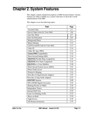 Page 775,Chapter 2. System Features
This chapter contains detailed descriptions of DBS System Features. System
Features are either available on a system-wide basis or aid in the overall
administration of the DBS.
This chapter covers the following topics:
I page I
Account Codes
I
2-31
1 Answer Supervision for Voice Mail
1 Auto Day Mode
I Auto Set Relocation
f 2-6 1I 
2-7 I
I 
2-g I
Background Music
I
2-11
Battery Backup2-12
Call Forward ID Code for Voice Mail2-13
Caller ID
2-14
Caller ID Auto DISA2-15
Centrex/PBX...