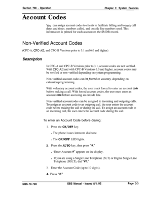 Page 777Section 700 - Operation
Chapter 2. System Features
Account Codes
YOU can assign account codes to clients to facilitate billing and to track call
dates and times, numbers called, and outside line numbers used. This
information is printed for each account on the SMDR record.Non-Verified Account Codes
(CPC-A, CPC-AII, and CPC-B Versions prior to 3.1 and 6.0 and higher)
Description
In CPC-A and CPC-B Versions prior to 3.1, account codes are not verified.
With 
CPC-AI1 and with CPC-B Versions 6.0 and higher,...