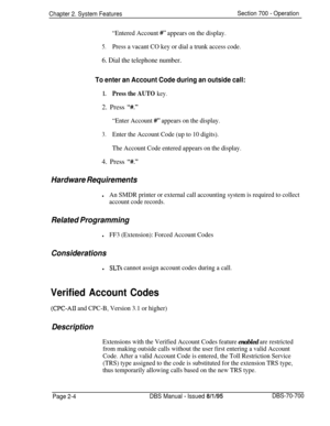 Page 778Chapter 2. System FeaturesSection 700 - Operation
“Entered Account ##‘* appears on the display.
5.Press a vacant CO key or dial a trunk access code.
6. Dial the telephone number.
To enter an Account Code during an outside call:
1.Press the AUTO key.2. Press 
“#.”
“Enter Account 
#I” appears on the display.
3.Enter the Account Code (up to 10 digits).
The Account Code entered appears on the display.4. Press 
Y.”
Hardware Requirements
lAn SMDR printer or external call accounting system is required to...