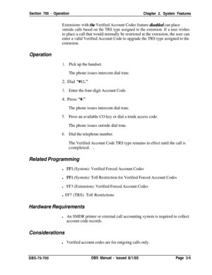 Page 779Section 700 - Operation
Chapter 2. System Features
Extensions with the Verified Account Codes feature disabled can place
outside calls based on the TRS type assigned to the extension. If a user wishes
to place a call that would normally be restricted at the extension, the user can
enter a valid Verified Account Code to upgrade the TRS type assigned to the
extension.
Operation
1.Pick up the handset.
The phone issues intercom dial tone.2. Dial 
“#ll.”
3.Enter the four-digit Account Code.4. Press 
“#.”
The...