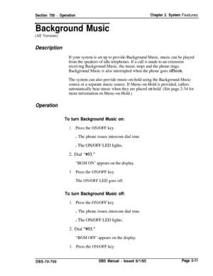 Page 783Section 700 - OperationChapter 2. System Features
Background Music
(All Versions)
Description
If your system is set up to provide Background Music, music can be played
from the speakers of idle telephones. If a call is made to an extension
receiving Background Music, the music stops and the phone rings.
Background Music is also interrupted when the phone goes 
offhook.
The system can also provide music-on-hold using the Background Music
source or a separate music source. If Music-on-Hold is provided,...