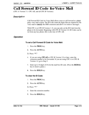 Page 785Sectron /uu - uperatronc;napter L. sysrem Features
Call Forward ID Code for Voice Mail
(CPC-A Version 3.1. CPC-AII, and all CPC-B Versions)
Descriptim
.Call Forward ID Code for Voice Mail allows users to call forward to a third-
party voice mail system. The ID Code sends the digits that are required by the
voice mail to 
identify the DBS extension and allow it to retrieve messages.
With CPC-A or CPC-B Version 1 .O, you can only set the ID Code from the
phone to be forwarded. Beginning with CPC-B Version...