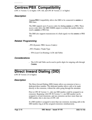 Page 788Centrex/PBX Compatibility(CPC-A Version 3.2 or higher. CPC-AII, and CPC-B Version 2.1 or higher)Description
Centrex/PBX Compatibility allows the DBS to be connected to centrex or
PBX lines.
The DBS supports up to 8 access codes for dialing 
centrex or a PBX. These
access codes allow the DBS SMDR output to exclude the number dialed to
reach a 
centrex or PBX line.
The DBS also supports transmission of a flash signal over the 
centrex or PBX
link.Related Programming
l FFl (System): PBX Access Code(s)
l FF2...