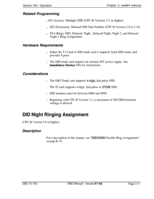 Page 789Section 700 - OperationChapter 2. System teatures
Related Programming
l FFl (System): Multiple DID (CPC-B Version 3.1 or higher)l
FF3 (Extension): Inbound DID Dial Number (CPC-B Version 2.0 to 2.16)l
FF4 (Ring): DID, Delayed, Night , Delayed Night, Night 2, and Delayed
Night 2 Ring AssignmentsHardware Requirements
l
Either the T-l Card or DID trunk card is required. Each DID trunk card
provides 8 ports.l
The DID trunk card requires an external 48V power supply. See
Installation (Section 300) for...